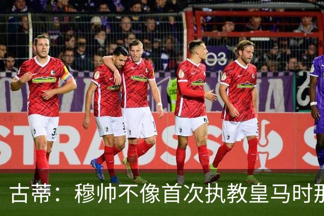古蒂：穆帅不像首次执教皇马时那么冲动，如今更冷静更亲近球员