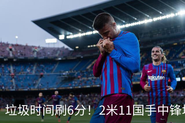 垃圾时间刷6分！2米11国手中锋场均不到2篮板，球迷：比阿日还软