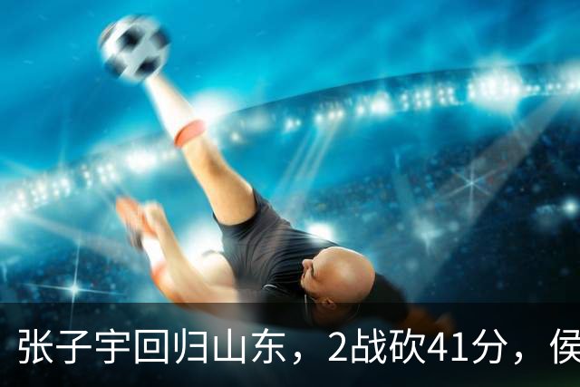 张子宇回归山东，2战砍41分，侯冰透露新赛季打法，太叫人期待了