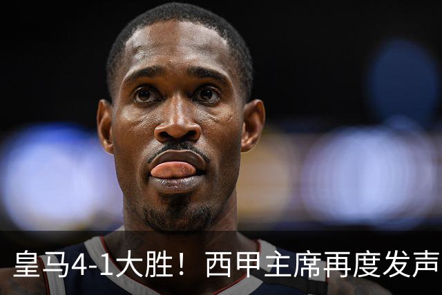 皇马4-1大胜！西甲主席再度发声，场上判罚引发热议，穆帅公开回应