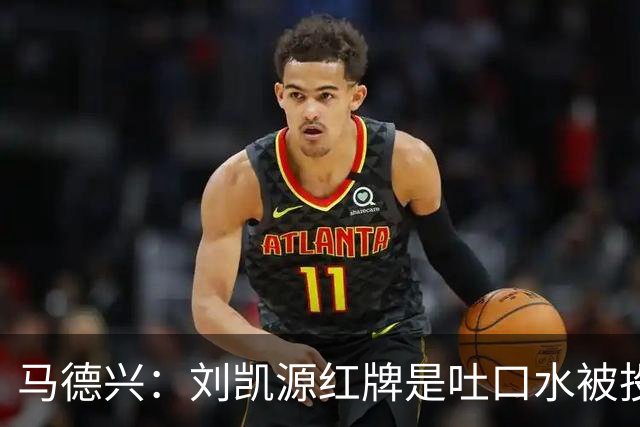 马德兴：刘凯源红牌是吐口水被投诉，两场比赛都有不冷静之处