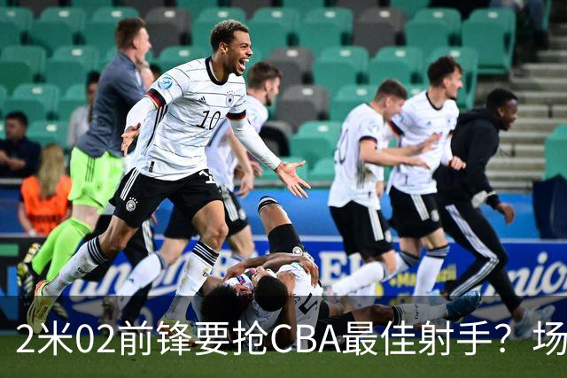 2米02前锋要抢CBA最佳射手？场均得分是上赛季3倍多，三分命中率71.4%